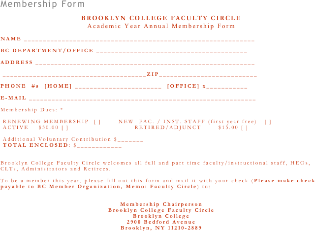 Membership Form
 
BROOKLYN COLLEGE FACULTY CIRCLE  Academic Year Annual Membership Form
 
NAME _____________________________________________________________
 
BC DEPARTMENT/OFFICE ________________________________________
 
ADDRESS __________________________________________________________
 
 ______________________________________ZIP__________________________
 
PHONE  #s  [HOME] _______________________  [OFFICE] x___________
 
E-MAIL ____________________________________________________________
 
Membership Dues: *
  RENEWING MEMBERSHIP  [ ]       NEW  FAC. / INST. STAFF (first year free)   [ ]   ACTIVE    $30.00 [ ]                           RETIRED/ADJUNCT       $15.00 [ ]
  Additional Voluntary Contribution $_______
 TOTAL ENCLOSED: $____________
 
 
Brooklyn College Faculty Circle welcomes all full and part time faculty/instructional staff, HEOs, CLTs, Administrators and Retirees.
 
To be a member this year, please fill out this form and mail it with your check (Please make check payable to BC Member Organization, Memo: Faculty Circle) to:
 
 
Membership Chairperson
Brooklyn College Faculty Circle Brooklyn College  2900 Bedford Avenue  Brooklyn, NY 11210-2889
 
